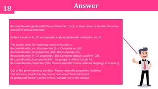 A. An exception is thrown at runtime.
B. 101
C. 102
D. 103
E. 104
18 Answer
ResourceBundle.getBundle("ResourceBundle", loc); => Base resource bundle file name
should be 'ResourceBundle'.
Default Locale is: fr_CA and passed Locale to getBundle method is: en_IN
The search order for matching resource bundle is:
ResourceBundle_en_IN.properties [1st: Complete en_IN].
ResourceBundle_en.properties [2nd: Only language en].
ResourceBundle_fr_CA.properties [3rd: Complete default Locale fr_CA].
ResourceBundle_fr.properties [4th: Language of default Locale fr].
ResourceBundle.properties [5th: ResourceBundle's name without language or country].
Out of the given resource bundles, 'ResourceBundle.properties' matches.
This resource bundle has key 'locale' and value 'French/Canada'.
rb.getObject("locale") prints 'French/Canada' on to the console.
 