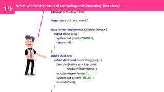 19 package com.udayan.ocp;
import java.util.concurrent.*;
class Printer implements Callable<String> {
public String call() {
System.out.println("DONE");
return null;
}
}
public class Test {
public static void main(String[] args) {
ExecutorService es = Executors.
newFixedThreadPool(1);
es.submit(new Printer());
System.out.println("HELLO");
es.shutdown();
}
}
What will be the result of compiling and executing Test class?
 