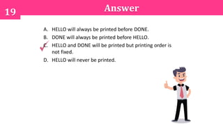 19 Answer
A. HELLO will always be printed before DONE.
B. DONE will always be printed before HELLO.
C. HELLO and DONE will be printed but printing order is
not fixed.
D. HELLO will never be printed.
 