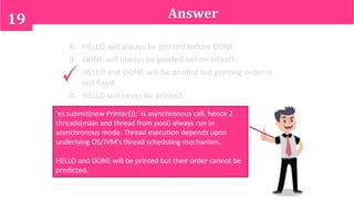 Answer19
'es.submit(new Printer());' is asynchronous call, hence 2
threads(main and thread from pool) always run in
asynchronous mode. Thread execution depends upon
underlying OS/JVM's thread scheduling mechanism.
HELLO and DONE will be printed but their order cannot be
predicted.
A. HELLO will always be printed before DONE.
B. DONE will always be printed before HELLO.
C. HELLO and DONE will be printed but printing order is
not fixed.
D. HELLO will never be printed.
 