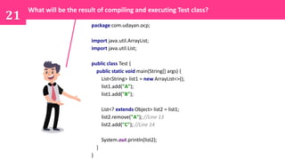 21
package com.udayan.ocp;
import java.util.ArrayList;
import java.util.List;
public class Test {
public static void main(String[] args) {
List<String> list1 = new ArrayList<>();
list1.add("A");
list1.add("B");
List<? extends Object> list2 = list1;
list2.remove("A"); //Line 13
list2.add("C"); //Line 14
System.out.println(list2);
}
}
What will be the result of compiling and executing Test class?
 