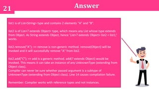 21 Answer
A. ABC
B. BC
C. Runtime exception
D. Compilation error
list1 is of List<String> type and contains 2 elements "A" and "B".
list2 is of List<? extends Object> type, which means any List whose type extends
from Object. As String extends Object, hence 'List<? extends Object> list2 = list1;'
works.
list2.remove("A"); => remove is non-generic method. remove(Object) will be
invoked and it will successfully remove "A" from list2.
list2.add("C"); => add is a generic method. add(? extends Object) would be
invoked. This means it can take an instance of any UnknownType (extending from
Object class).
Compiler can never be sure whether passed argument is a subtype of
UnknownType (extending from Object class). Line 14 causes compilation failure.
Remember: Compiler works with reference types and not instances.
 