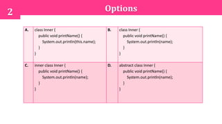 Options2
A. class Inner {
public void printName() {
System.out.println(this.name);
}
}
B. class Inner {
public void printName() {
System.out.println(name);
}
}
C. inner class Inner {
public void printName() {
System.out.println(name);
}
}
D. abstract class Inner {
public void printName() {
System.out.println(name);
}
}
 