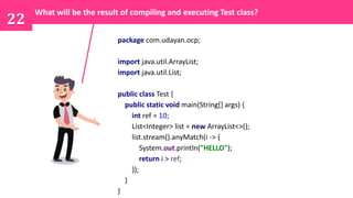 package com.udayan.ocp;
import java.util.ArrayList;
import java.util.List;
public class Test {
public static void main(String[] args) {
int ref = 10;
List<Integer> list = new ArrayList<>();
list.stream().anyMatch(i -> {
System.out.println("HELLO");
return i > ref;
});
}
}
22
What will be the result of compiling and executing Test class?
 