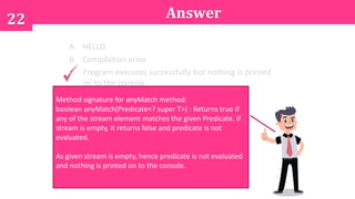22 Answer
A. HELLO
B. Compilation error
C. Program executes successfully but nothing is printed
on to the console.
Method signature for anyMatch method:
boolean anyMatch(Predicate<? super T>) : Returns true if
any of the stream element matches the given Predicate. If
stream is empty, it returns false and predicate is not
evaluated.
As given stream is empty, hence predicate is not evaluated
and nothing is printed on to the console.
 