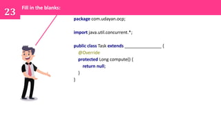 package com.udayan.ocp;
import java.util.concurrent.*;
public class Task extends _______________ {
@Override
protected Long compute() {
return null;
}
}
23
Fill in the blanks:
 