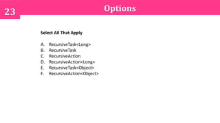 Options23
Select All That Apply
A. RecursiveTask<Long>
B. RecursiveTask
C. RecursiveAction
D. RecursiveAction<Long>
E. RecursiveTask<Object>
F. RecursiveAction<Object>
 