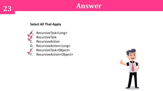 23 Answer
Select All That Apply
A. RecursiveTask<Long>
B. RecursiveTask
C. RecursiveAction
D. RecursiveAction<Long>
E. RecursiveTask<Object>
F. RecursiveAction<Object>
 