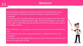 23 Answer
Select All That Apply
A. RecursiveTask<Long>
B. RecursiveTask
C. RecursiveAction
D. RecursiveAction<Long>
E. RecursiveTask<Object>
F. RecursiveAction<Object>
RecursiveTask is a generic class which extends from ForkJoinTask<V> class.
RecursiveTask<V> declares compute() method as: 'protected abstract V
compute();'
In the given code overriding method returns Long, so classes from which class
Task can extend are: RecursiveTask<Long>, RecursiveTask<Object> [co-variant
return type in overriding method] and RecursiveTask [co-variant return type in
overriding method].
RecursiveAction is a non-generic class which extends from ForkJoinTask<Void>
class.
RecursiveAction declared compute() method as: 'protected abstract void
compute();'
In the given code overriding method returns Long, hence RecursiveAction can't
be used as super class of Task.
 