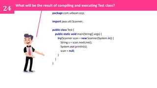 package com.udayan.ocp;
import java.util.Scanner;
public class Test {
public static void main(String[] args) {
try(Scanner scan = new Scanner(System.in)) {
String s = scan.nextLine();
System.out.println(s);
scan = null;
}
}
}
24
What will be the result of compiling and executing Test class?
 