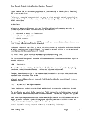Open Compute Project  Critical Facilities Operations Framework
Date: 20 May 2020 Page 21
Typical services may include patrolling by guards or CCTV monitoring of different parts of the building
and its external premises.
Furthermore, the building construction itself may allow for several protective layers or zones which can
increase the level of the perimeter protection and further protect against breaches outside the ordinary
access control points.
Access control
All personnel, visitors and deliveries to the site should be registered and processed according to
operational procedures where at least the following should be made:
- Verification of identity, i.e. authentication
- Verification of authorization
- Logging of access
Remote monitoring of alarm systems and CCTV is normally used to control access to premises or rooms
when a correct authentication has been performed.
Appropriate controls are put in place to ensure that access control audit logs cannot be altered, tampered,
or deleted, thus destroying evidential integrity. This integrity is generally required to support a potential
criminal prosecution because of a security incident.
The access control system audit logs should be inspected on a recurring basis.
The security and access process is aligned and integrated with the customer to minimize the impact on
business operations.
4.2.2 Maintenance
The aim of maintenance is to keep the site robust and at the status of normal operation by replacing
components under controlled conditions, i.e. scheduled, budgeted and approved.
Therefore, the maintenance plan for site systems should be carried out according to best practice and
compliant to the instructions of the vendor.
All work is governed by on-site work rules and should be performed under a permit to work system by
authorized persons.
4.2.3 Indoor/outdoor Facility Management
Facility Management services comprise Space & Infrastructure and People & Organization services.
The aim of indoor and outdoor facility management (FM) is to enable the site to be managed at normal
status by handling specific services under controlled conditions, i.e. scheduled, budgeted and approved.
Gaps in Facility Management can shorten the life expectancy of the site, cause incidents and failures or
prevent access to the site, e.g. lacking snow removal. Incorrect procedures could lead to health and
safety risks or compliance violations, e.g. ineffective pest control.
Services are defined as being performed outdoors or inside building constructions.
 