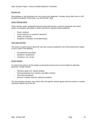 Open Compute Project  Critical Facilities Operations Framework
Date: 20 May 2020 Page 23
Manned site
Site engineers or site technicians can man a site as per agreement, normally during office hours or 24/7,
but also at scheduled critical times, e.g. end-of-month week.
Smart / Remote hands
These services involve designated personnel physically touching customer's equipment and critical
assets in accordance with written or verbal instructions. Sample services performed:
- Power shutdown
- Visual inspection of customer’s equipment
- Cables and patching
- Installation of hardware (move-add-change)
Third party escorting
The service is used to ensure personnel only have access to equipment and critical assets when subject
to one or more of the following:
- site operational procedures
- operational requirements
- ‘two-person rule’ access
Goods handling
To minimize the amount of third parties accessing the premises this can be handled by dedicated
personnel. Sample services:
- Receiving goods (incl. signing receipts)
- Packing/unpacking (incl. inventory and defect controls)
- Recycling and disposal
- Hand-out of goods (requiring signing by recipient)
The site assistance services may contain other site-specific services agreed with the customer, to enable
customer’s optimal use of the site.
 