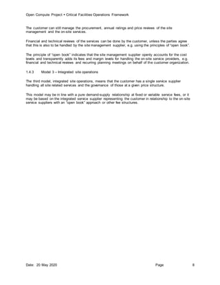 Open Compute Project  Critical Facilities Operations Framework
Date: 20 May 2020 Page 8
The customer can still manage the procurement, annual ratings and price reviews of the site
management and the on-site services.
Financial and technical reviews of the services can be done by the customer, unless the parties agree
that this is also to be handled by the site management supplier, e.g. using the principles of “open book”.
The principle of “open book” indicates that the site management supplier openly accounts for the cost
levels and transparently adds its fees and margin levels for handling the on-site service providers, e.g.
financial and technical reviews and recurring planning meetings on behalf of the customer organization.
1.4.3 Model 3 – Integrated site operations
The third model, integrated site operations, means that the customer has a single service supplier
handling all site related services and the governance of those at a given price structure.
This model may be in line with a pure demand-supply relationship at fixed or variable service fees, or it
may be based on the integrated service supplier representing the customer in relationship to the on-site
service suppliers with an “open book” approach or other fee structures.
 