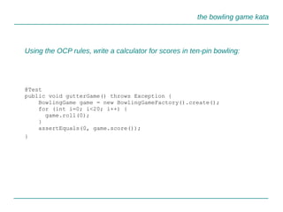 the bowling game kata
Using the OCP rules, write a calculator for scores in ten-pin bowling:
@Test
public void gutterGame() throws Exception {
BowlingGame game = new BowlingGameFactory().create();
for (int i=0; i<20; i++) {
game.roll(0);
}
assertEquals(0, game.score());
}
 