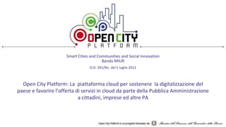 Smart Cities and Communities and Social Innovation
Bando MIUR
D.D. 391/Ric. del 5 luglio 2012
Open City Platform: La piattaforma cloud per sostenere la digitalizzazione del
paese e favorire l’offerta di servizi in cloud da parte della Pubblica Amministrazione
a cittadini, imprese ed altre PA
 