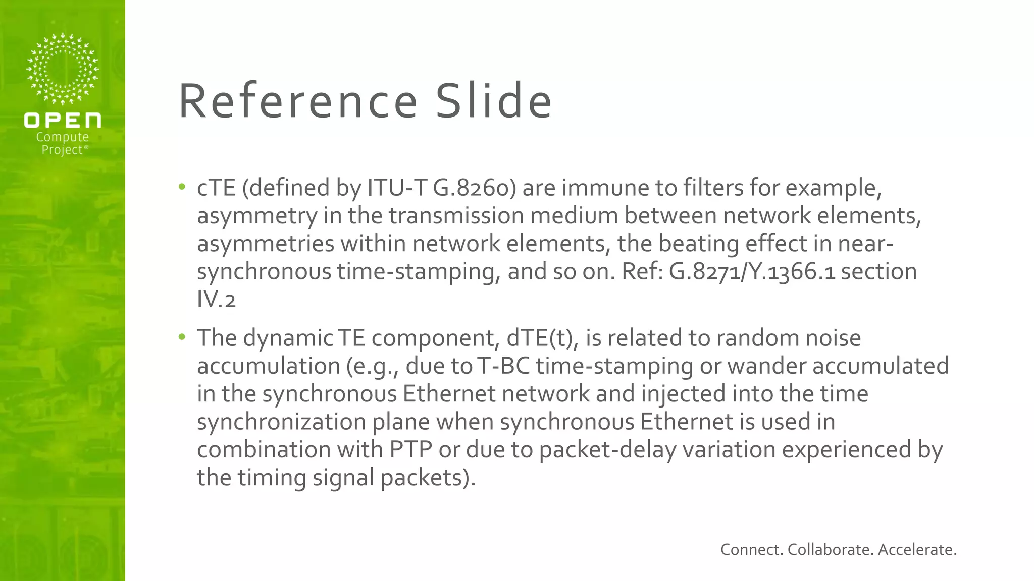 Connect. Collaborate. Accelerate.
Reference Slide
• cTE (defined by ITU-T G.8260) are immune to filters for example,
asymmetry in the transmission medium between network elements,
asymmetries within network elements, the beating effect in near-
synchronous time-stamping, and so on. Ref: G.8271/Y.1366.1 section
IV.2
• The dynamicTE component, dTE(t), is related to random noise
accumulation (e.g., due toT-BC time-stamping or wander accumulated
in the synchronous Ethernet network and injected into the time
synchronization plane when synchronous Ethernet is used in
combination with PTP or due to packet-delay variation experienced by
the timing signal packets).
 
