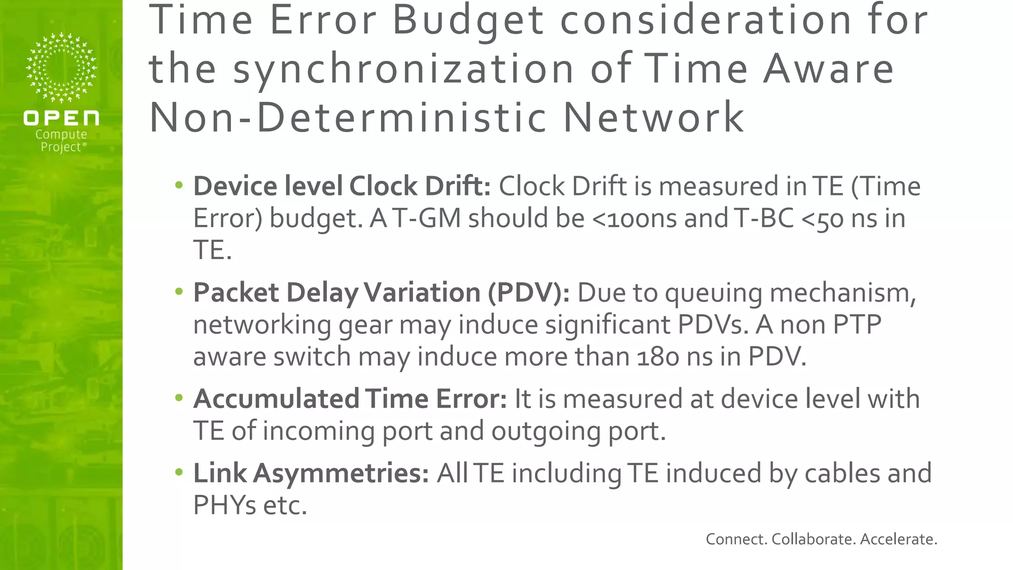 Connect. Collaborate. Accelerate.
Time Error Budget consideration for
the synchronization of Time Aware
Non-Deterministic Network
• Device level Clock Drift: Clock Drift is measured inTE (Time
Error) budget. AT-GM should be <100ns andT-BC <50 ns in
TE.
• Packet DelayVariation (PDV): Due to queuing mechanism,
networking gear may induce significant PDVs. A non PTP
aware switch may induce more than 180 ns in PDV.
• AccumulatedTime Error: It is measured at device level with
TE of incoming port and outgoing port.
• Link Asymmetries: AllTE includingTE induced by cables and
PHYs etc.
 