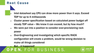 R o o t C a u s e
9
● Intel datasheet say CPU can draw more power than it says. Exceed
TDP for up to 4 milliseconds
● Cluster power specification based on calculated power budget off
steady TDP value -- We knew it can exceed, but by how much?
● We were put into a position to consider over-provisioning rack
power
● Over-Engineering and investigating which specific RACK
configuration will create a problem, would be wrong decision to
make all things considered
● But….it happened!
 