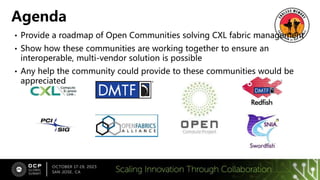 • Provide a roadmap of Open Communities solving CXL fabric management
• Show how these communities are working together to ensure an
interoperable, multi-vendor solution is possible
• Any help the community could provide to these communities would be
appreciated
Agenda
 