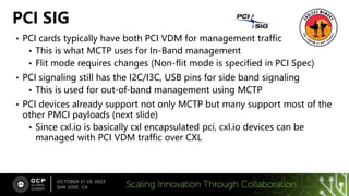 • PCI cards typically have both PCI VDM for management traffic
• This is what MCTP uses for In-Band management
• Flit mode requires changes (Non-flit mode is specified in PCI Spec)
• PCI signaling still has the I2C/I3C, USB pins for side band signaling
• This is used for out-of-band management using MCTP
• PCI devices already support not only MCTP but many support most of the
other PMCI payloads (next slide)
• Since cxl.io is basically cxl encapsulated pci, cxl.io devices can be
managed with PCI VDM traffic over CXL
PCI SIG
 