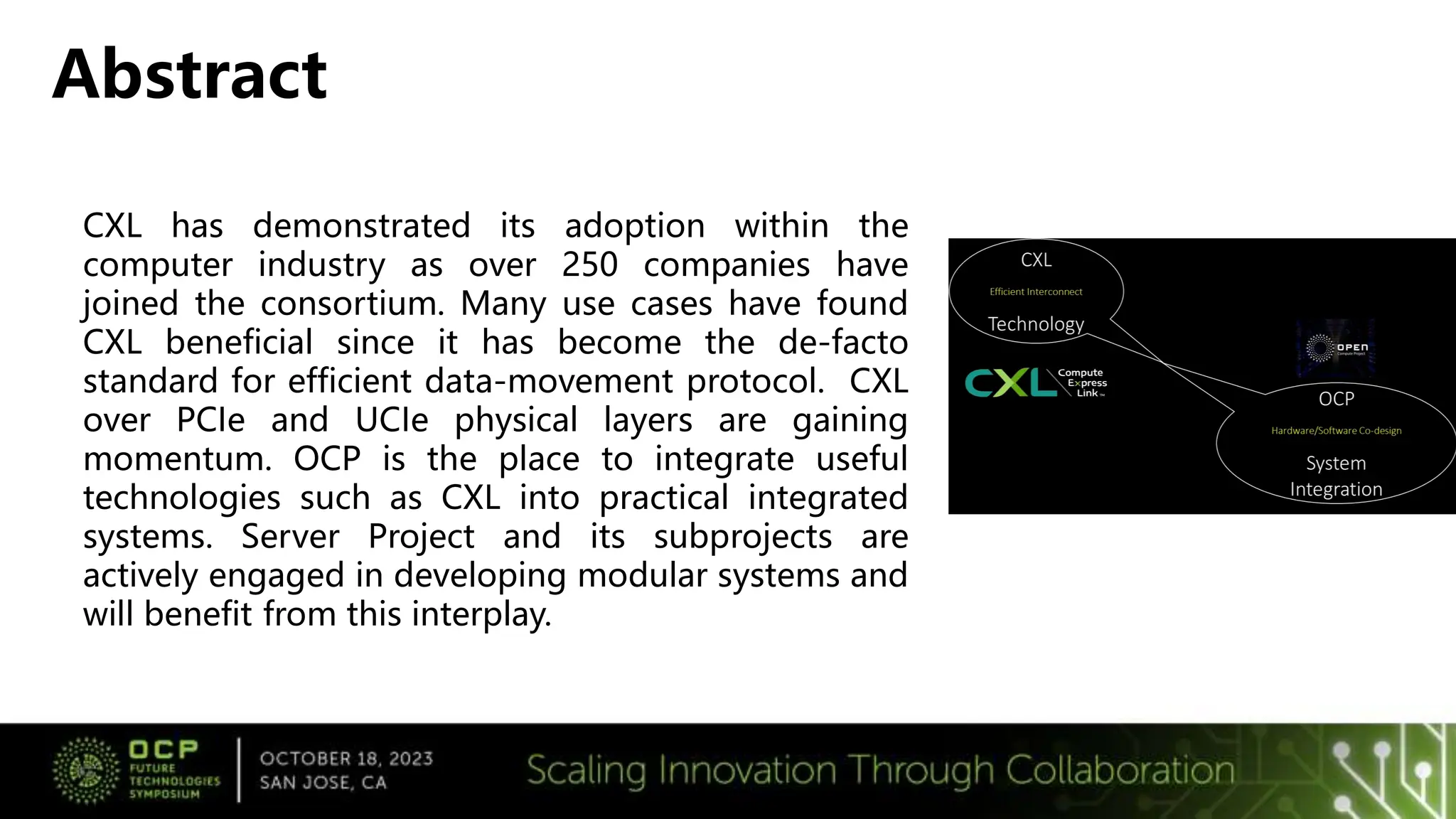 CXL has demonstrated its adoption within the
computer industry as over 250 companies have
joined the consortium. Many use cases have found
CXL beneficial since it has become the de-facto
standard for efficient data-movement protocol. CXL
over PCIe and UCIe physical layers are gaining
momentum. OCP is the place to integrate useful
technologies such as CXL into practical integrated
systems. Server Project and its subprojects are
actively engaged in developing modular systems and
will benefit from this interplay.
Abstract
 