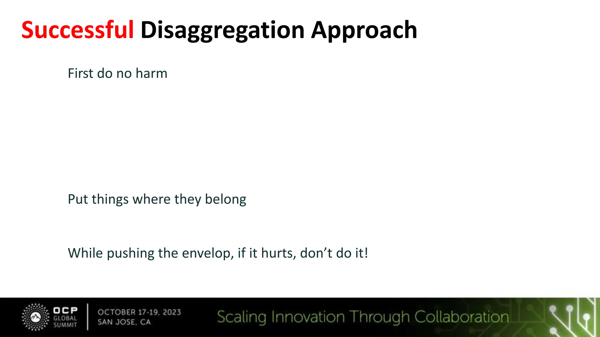 Successful Disaggregation Approach
First do no harm
 The OS running on a Server: The Platform and the CXL Fabric Manager provide
the same experience as a static server system
 Remedy every new fault mode
 Ride on PCIe, UEFI, and traditional RAS and Security
 Reduce the problem to that which has been solved before!
Put things where they belong
• Partition the system efficiently: ease of use, serviceability, maintenance
While pushing the envelop, if it hurts, don’t do it!
• Retreat from the extremes and avoid too many variables for the first generation
• Fail Fast, learn, and grow the solution through PoCs
 