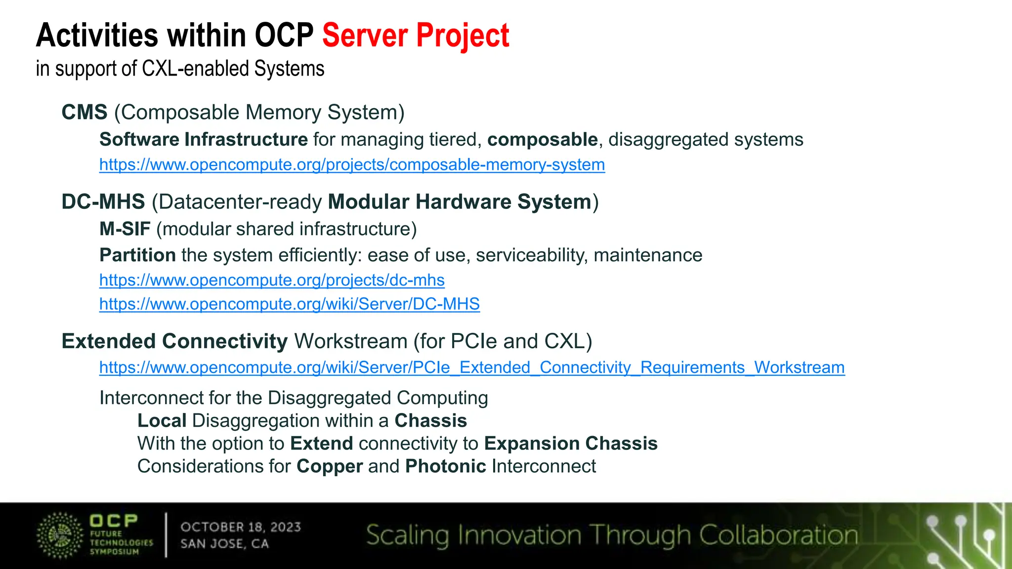 Activities within OCP Server Project
in support of CXL-enabled Systems
CMS (Composable Memory System)
Software Infrastructure for managing tiered, composable, disaggregated systems
https://www.opencompute.org/projects/composable-memory-system
DC-MHS (Datacenter-ready Modular Hardware System)
M-SIF (modular shared infrastructure)
Partition the system efficiently: ease of use, serviceability, maintenance
https://www.opencompute.org/projects/dc-mhs
https://www.opencompute.org/wiki/Server/DC-MHS
Extended Connectivity Workstream (for PCIe and CXL)
https://www.opencompute.org/wiki/Server/PCIe_Extended_Connectivity_Requirements_Workstream
Interconnect for the Disaggregated Computing
Local Disaggregation within a Chassis
With the option to Extend connectivity to Expansion Chassis
Considerations for Copper and Photonic Interconnect
 
