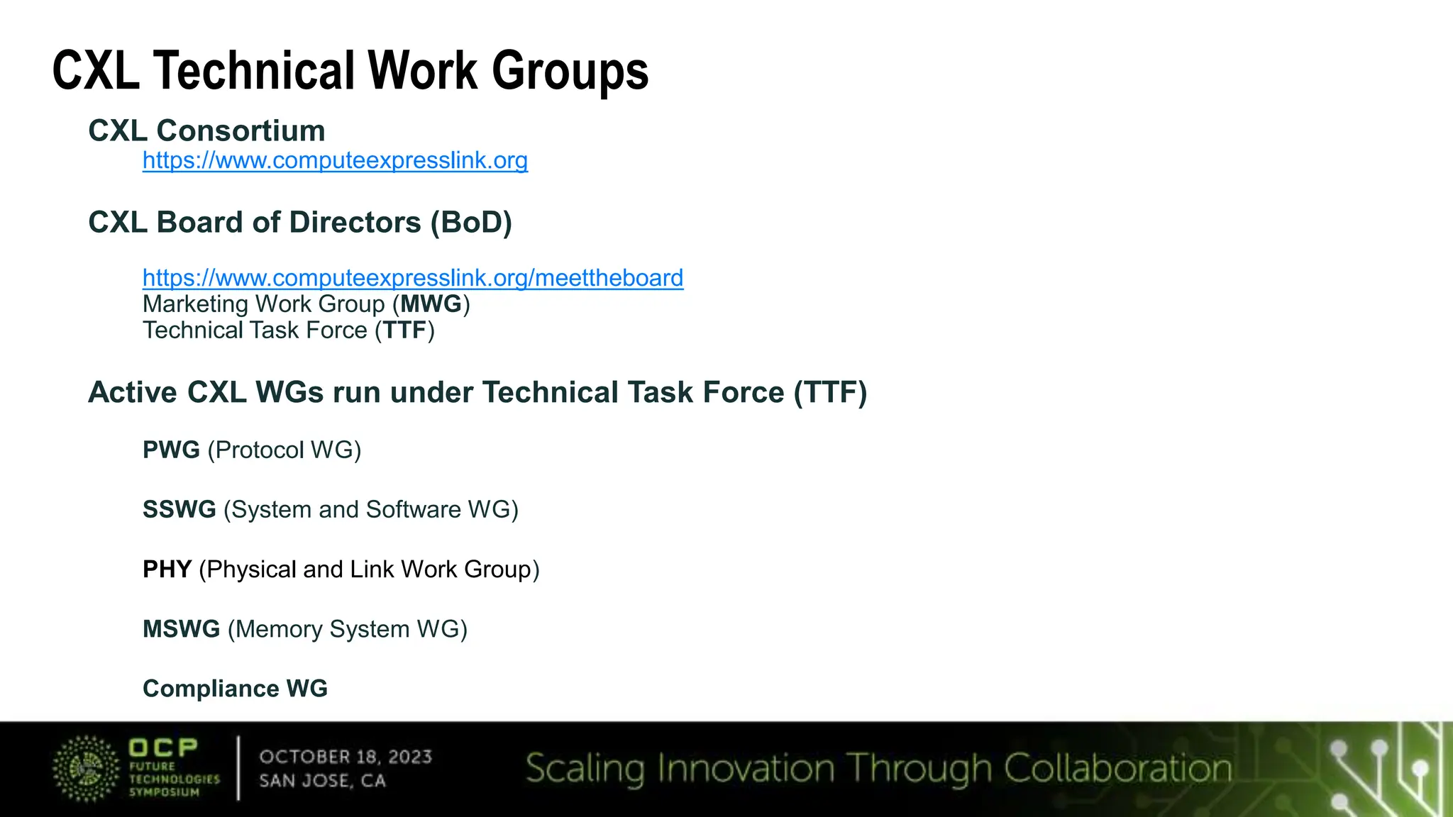 CXL Technical Work Groups
CXL Consortium
https://www.computeexpresslink.org
CXL Board of Directors (BoD)
https://www.computeexpresslink.org/meettheboard
Marketing Work Group (MWG)
Technical Task Force (TTF)
Active CXL WGs run under Technical Task Force (TTF)
PWG (Protocol WG)
SSWG (System and Software WG)
PHY (Physical and Link Work Group)
MSWG (Memory System WG)
Compliance WG
 