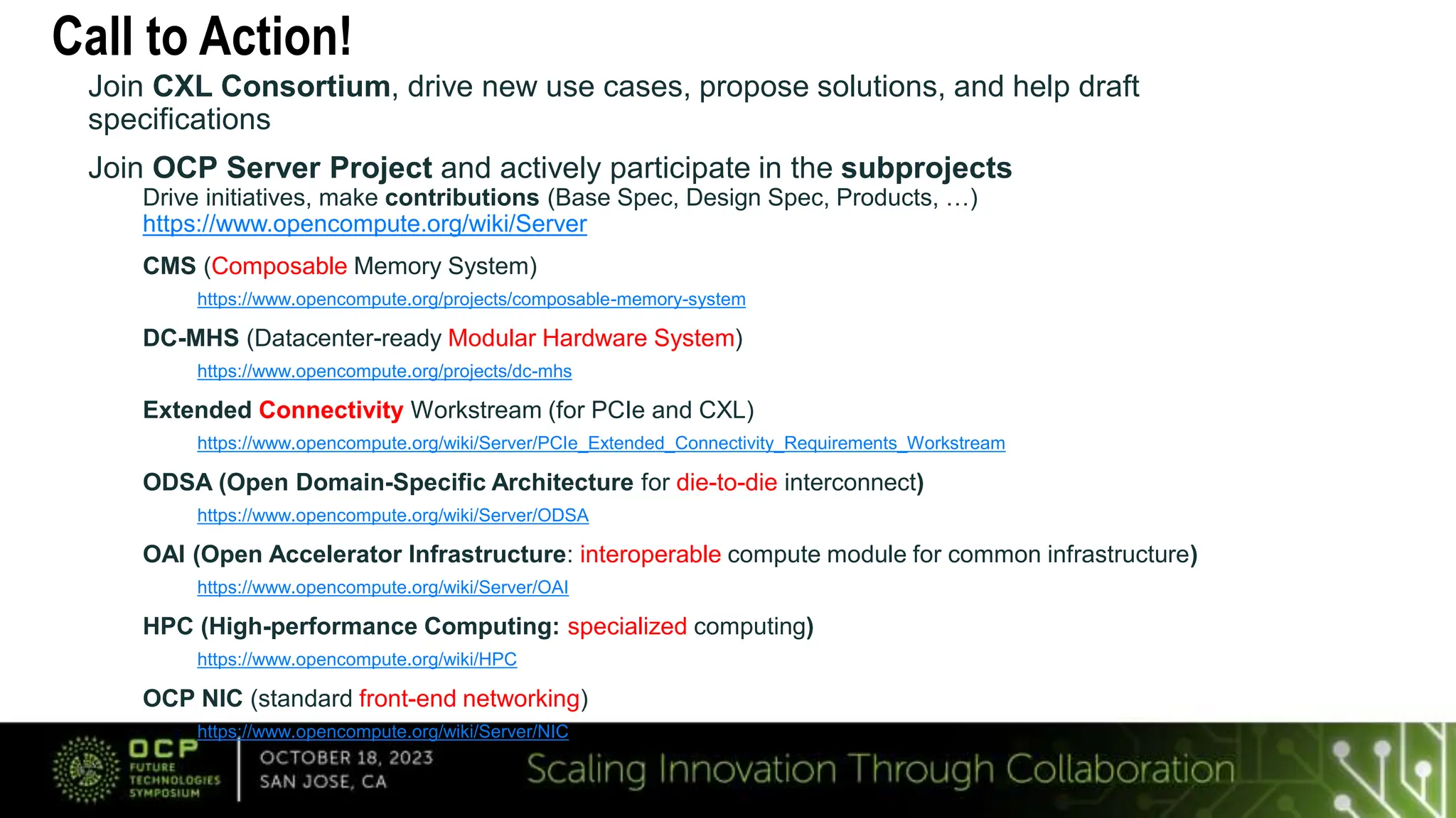 Call to Action!
Join CXL Consortium, drive new use cases, propose solutions, and help draft
specifications
Join OCP Server Project and actively participate in the subprojects
Drive initiatives, make contributions (Base Spec, Design Spec, Products, …)
https://www.opencompute.org/wiki/Server
CMS (Composable Memory System)
https://www.opencompute.org/projects/composable-memory-system
DC-MHS (Datacenter-ready Modular Hardware System)
https://www.opencompute.org/projects/dc-mhs
Extended Connectivity Workstream (for PCIe and CXL)
https://www.opencompute.org/wiki/Server/PCIe_Extended_Connectivity_Requirements_Workstream
ODSA (Open Domain-Specific Architecture for die-to-die interconnect)
https://www.opencompute.org/wiki/Server/ODSA
OAI (Open Accelerator Infrastructure: interoperable compute module for common infrastructure)
https://www.opencompute.org/wiki/Server/OAI
HPC (High-performance Computing: specialized computing)
https://www.opencompute.org/wiki/HPC
OCP NIC (standard front-end networking)
https://www.opencompute.org/wiki/Server/NIC
 
