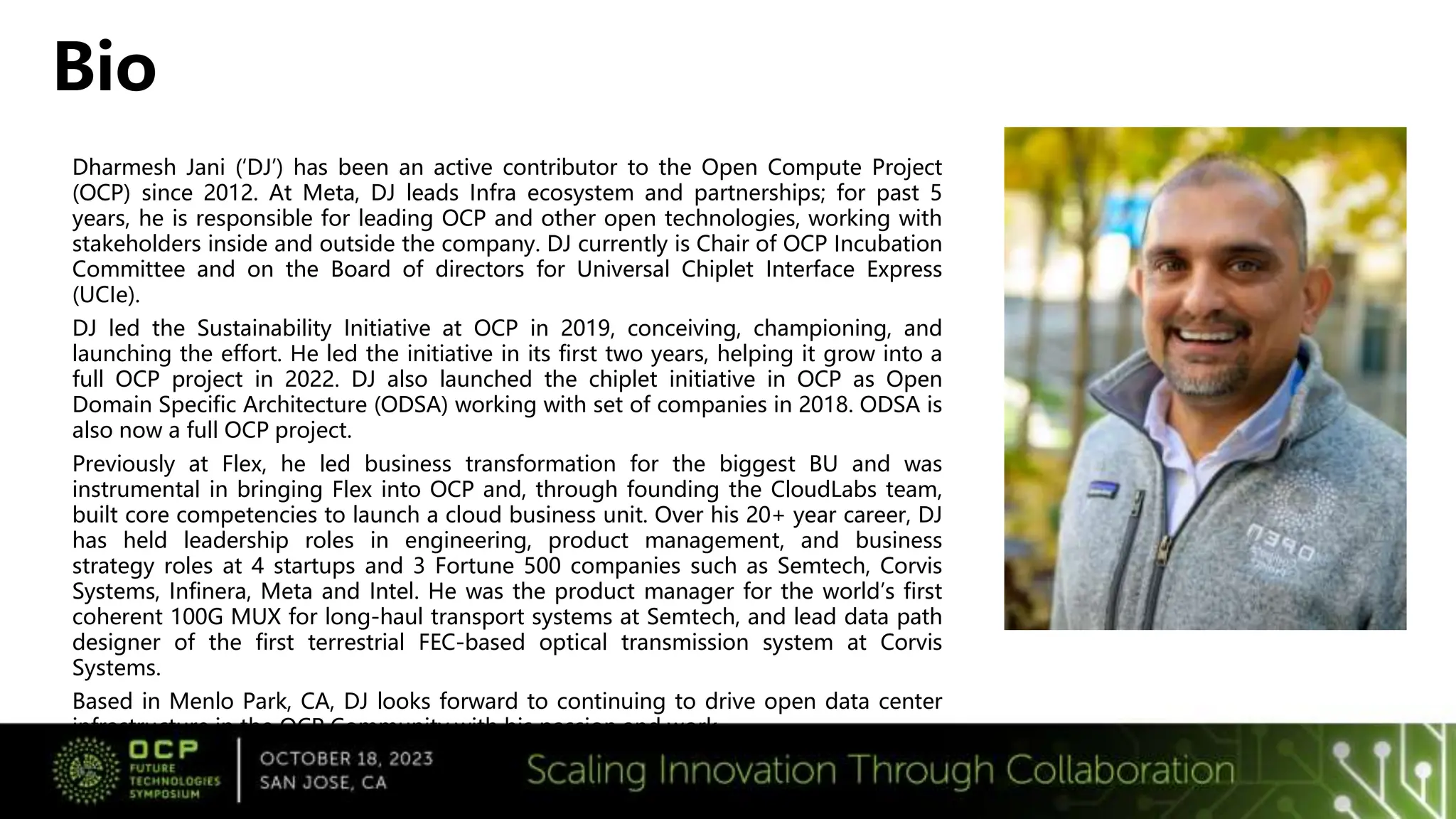 Dharmesh Jani (‘DJ’) has been an active contributor to the Open Compute Project
(OCP) since 2012. At Meta, DJ leads Infra ecosystem and partnerships; for past 5
years, he is responsible for leading OCP and other open technologies, working with
stakeholders inside and outside the company. DJ currently is Chair of OCP Incubation
Committee and on the Board of directors for Universal Chiplet Interface Express
(UCIe).
DJ led the Sustainability Initiative at OCP in 2019, conceiving, championing, and
launching the effort. He led the initiative in its first two years, helping it grow into a
full OCP project in 2022. DJ also launched the chiplet initiative in OCP as Open
Domain Specific Architecture (ODSA) working with set of companies in 2018. ODSA is
also now a full OCP project.
Previously at Flex, he led business transformation for the biggest BU and was
instrumental in bringing Flex into OCP and, through founding the CloudLabs team,
built core competencies to launch a cloud business unit. Over his 20+ year career, DJ
has held leadership roles in engineering, product management, and business
strategy roles at 4 startups and 3 Fortune 500 companies such as Semtech, Corvis
Systems, Infinera, Meta and Intel. He was the product manager for the world’s first
coherent 100G MUX for long-haul transport systems at Semtech, and lead data path
designer of the first terrestrial FEC-based optical transmission system at Corvis
Systems.
Based in Menlo Park, CA, DJ looks forward to continuing to drive open data center
infrastructure in the OCP Community with his passion and work.
Bio
 