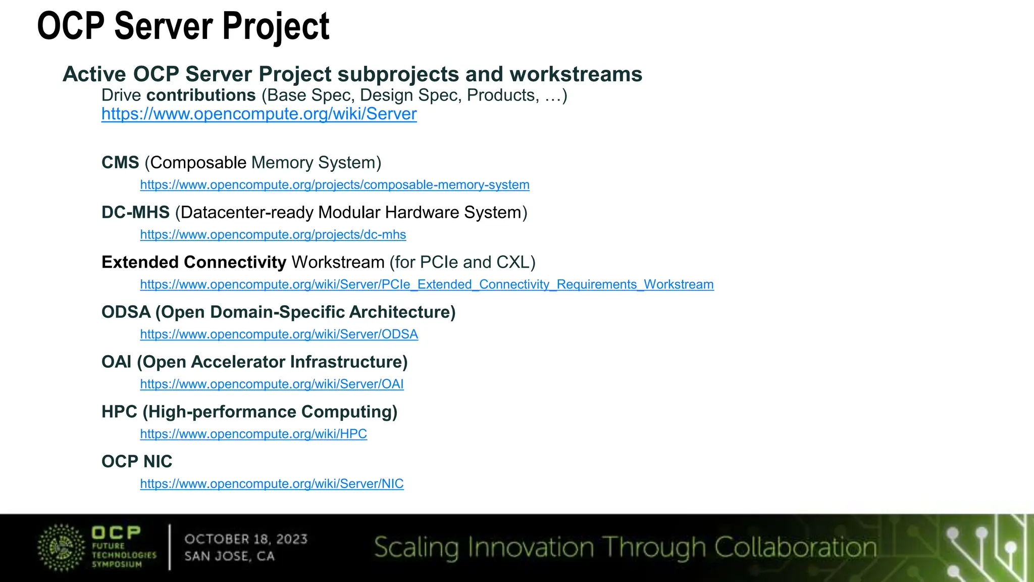 OCP Server Project
Active OCP Server Project subprojects and workstreams
Drive contributions (Base Spec, Design Spec, Products, …)
https://www.opencompute.org/wiki/Server
CMS (Composable Memory System)
https://www.opencompute.org/projects/composable-memory-system
DC-MHS (Datacenter-ready Modular Hardware System)
https://www.opencompute.org/projects/dc-mhs
Extended Connectivity Workstream (for PCIe and CXL)
https://www.opencompute.org/wiki/Server/PCIe_Extended_Connectivity_Requirements_Workstream
ODSA (Open Domain-Specific Architecture)
https://www.opencompute.org/wiki/Server/ODSA
OAI (Open Accelerator Infrastructure)
https://www.opencompute.org/wiki/Server/OAI
HPC (High-performance Computing)
https://www.opencompute.org/wiki/HPC
OCP NIC
https://www.opencompute.org/wiki/Server/NIC
 