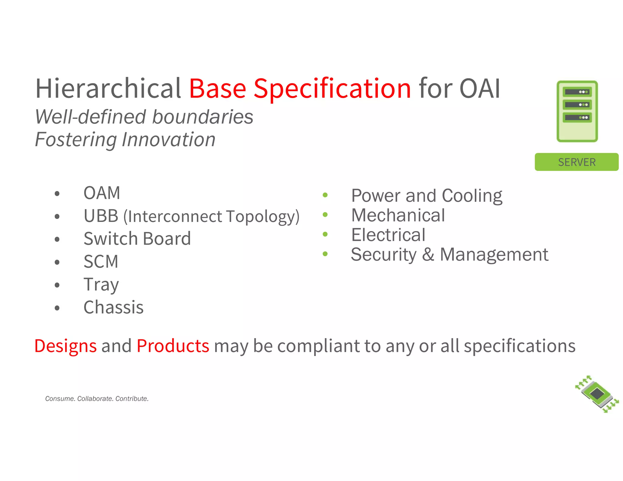 Consume. Collaborate. Contribute.
• Power and Cooling
• Mechanical
• Electrical
• Security & Management
SERVER
Hierarchical Base Specification for OAI
Well-defined boundaries
Fostering Innovation
• OAM
• UBB (Interconnect Topology)
• Switch Board
• SCM
• Tray
• Chassis
Designs and Products may be compliant to any or all specifications
 