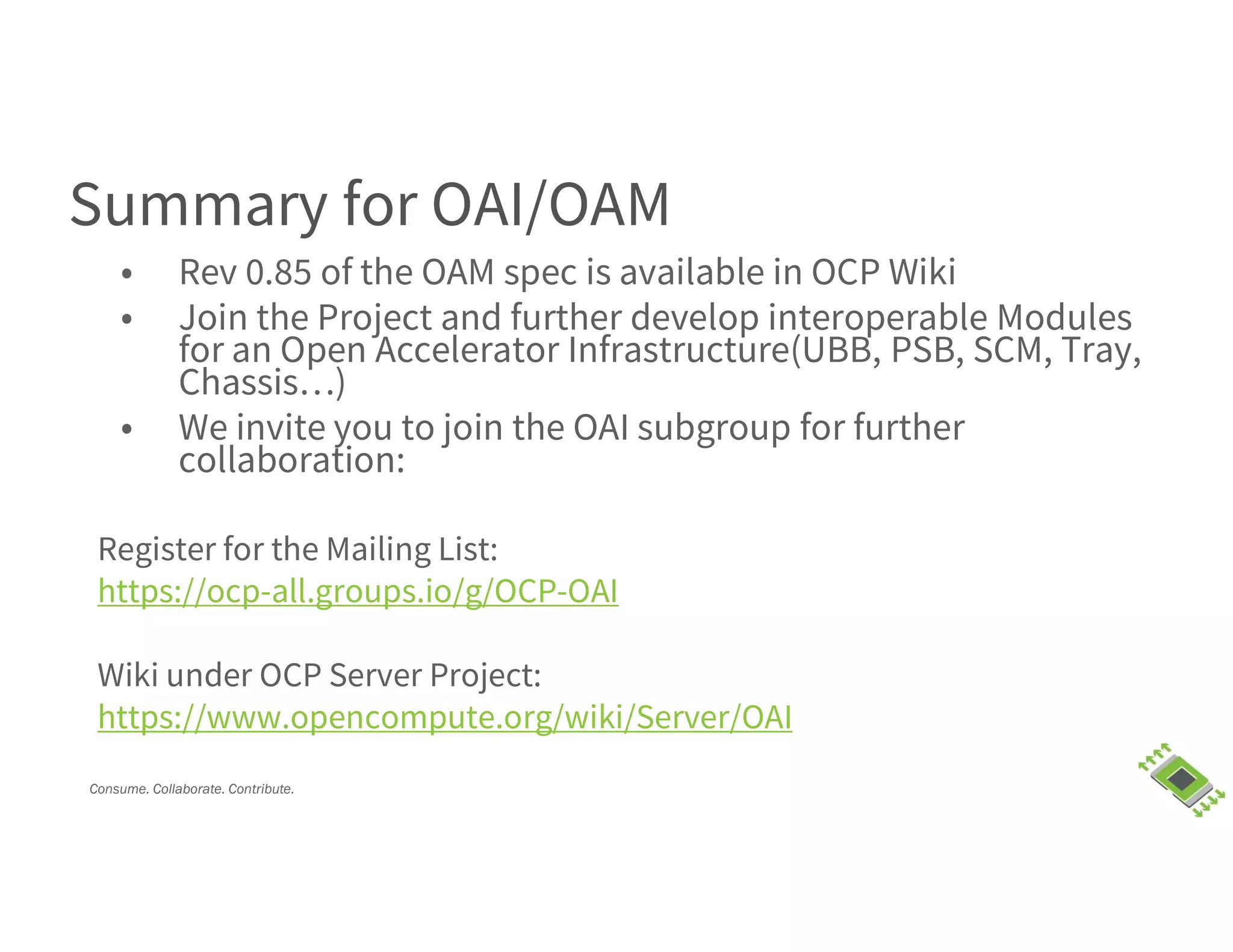 Consume. Collaborate. Contribute.
Summary for OAI/OAM
• Rev 0.85 of the OAM spec is available in OCP Wiki
• Join the Project and further develop interoperable Modules
for an Open Accelerator Infrastructure(UBB, PSB, SCM, Tray,
Chassis…)
• We invite you to join the OAI subgroup for further
collaboration:
Register for the Mailing List:
https://ocp-all.groups.io/g/OCP-OAI
Wiki under OCP Server Project:
https://www.opencompute.org/wiki/Server/OAI
 