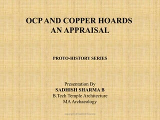 OCPAND COPPER HOARDS
AN APPRAISAL
Presentation By
SADHISH SHARMA B
B.Tech Temple Architecture
MAArchaeology
PROTO-HISTORY SERIES
copyright @ Sadhish Sharma
 