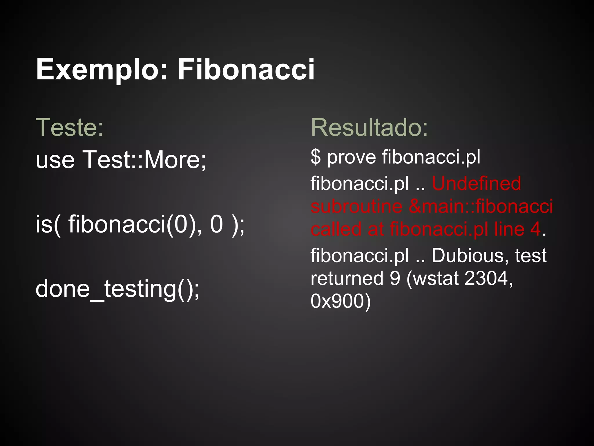 Exemplo: Fibonacci
Teste:                   Resultado:
use Test::More;          $ prove fibonacci.pl
                         fibonacci.pl .. Undefined
                         subroutine &main::fibonacci
is( fibonacci(0), 0 );   called at fibonacci.pl line 4.
                         fibonacci.pl .. Dubious, test
                         returned 9 (wstat 2304,
done_testing();          0x900)
 