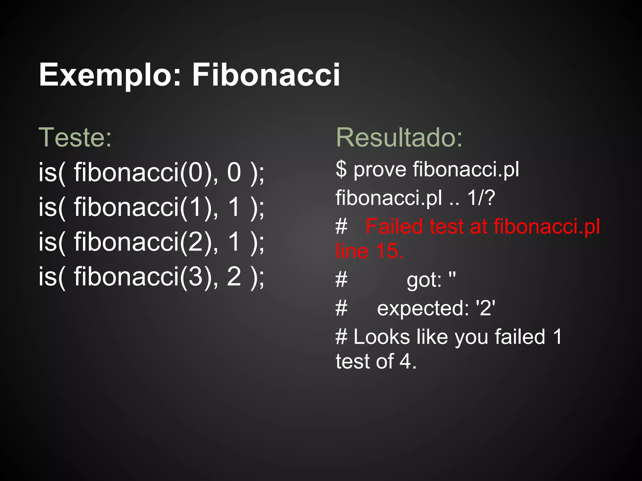Exemplo: Fibonacci
Teste:                   Resultado:
is( fibonacci(0), 0 );   $ prove fibonacci.pl
                         fibonacci.pl .. 1/?
is( fibonacci(1), 1 );
                         # Failed test at fibonacci.pl
is( fibonacci(2), 1 );   line 15.
is( fibonacci(3), 2 );   #        got: ''
                         # expected: '2'
                         # Looks like you failed 1
                         test of 4.
 