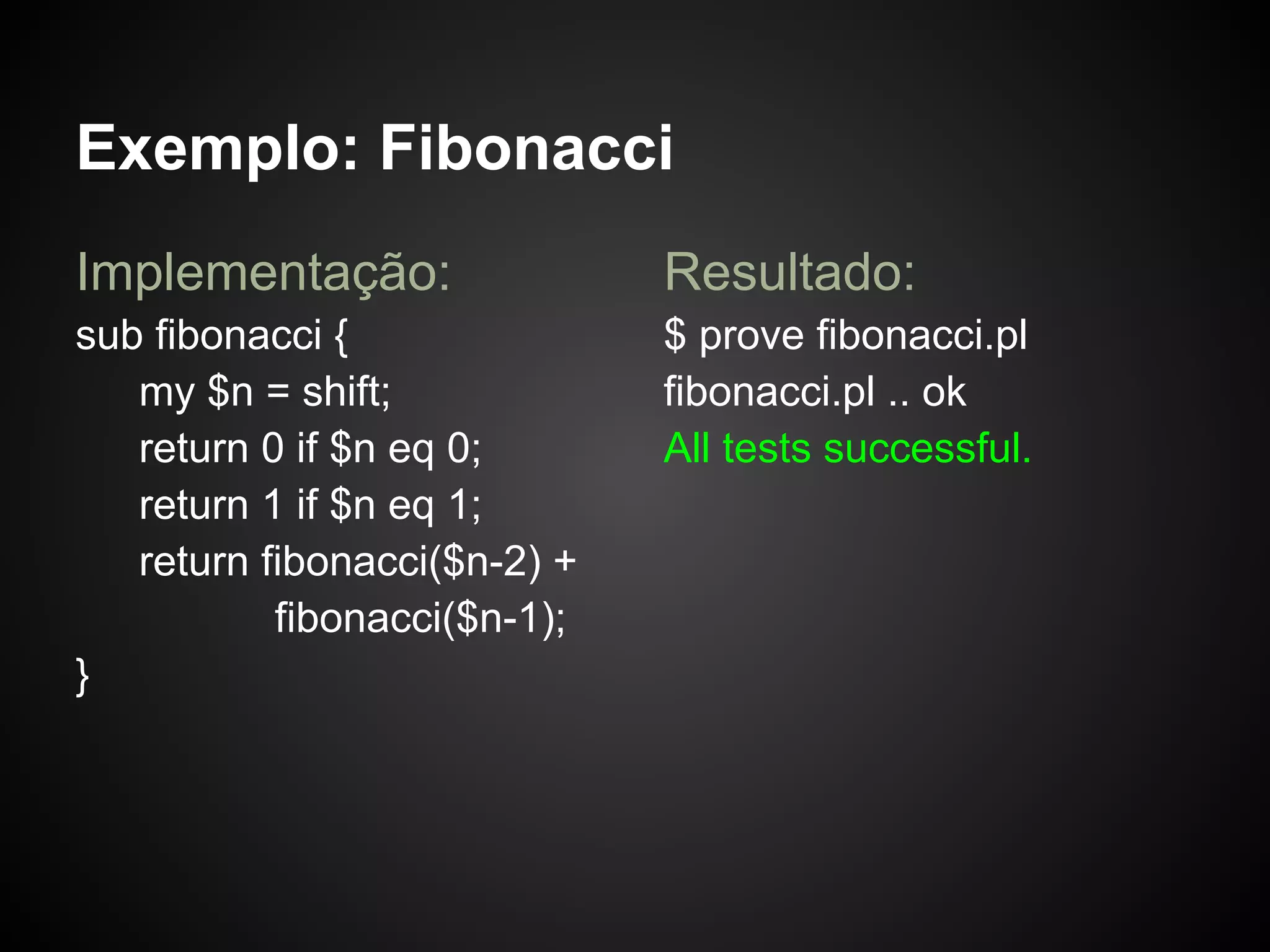 Exemplo: Fibonacci
Implementação:                Resultado:
sub fibonacci {               $ prove fibonacci.pl
   my $n = shift;             fibonacci.pl .. ok
   return 0 if $n eq 0;       All tests successful.
   return 1 if $n eq 1;
   return fibonacci($n-2) +
           fibonacci($n-1);
}
 