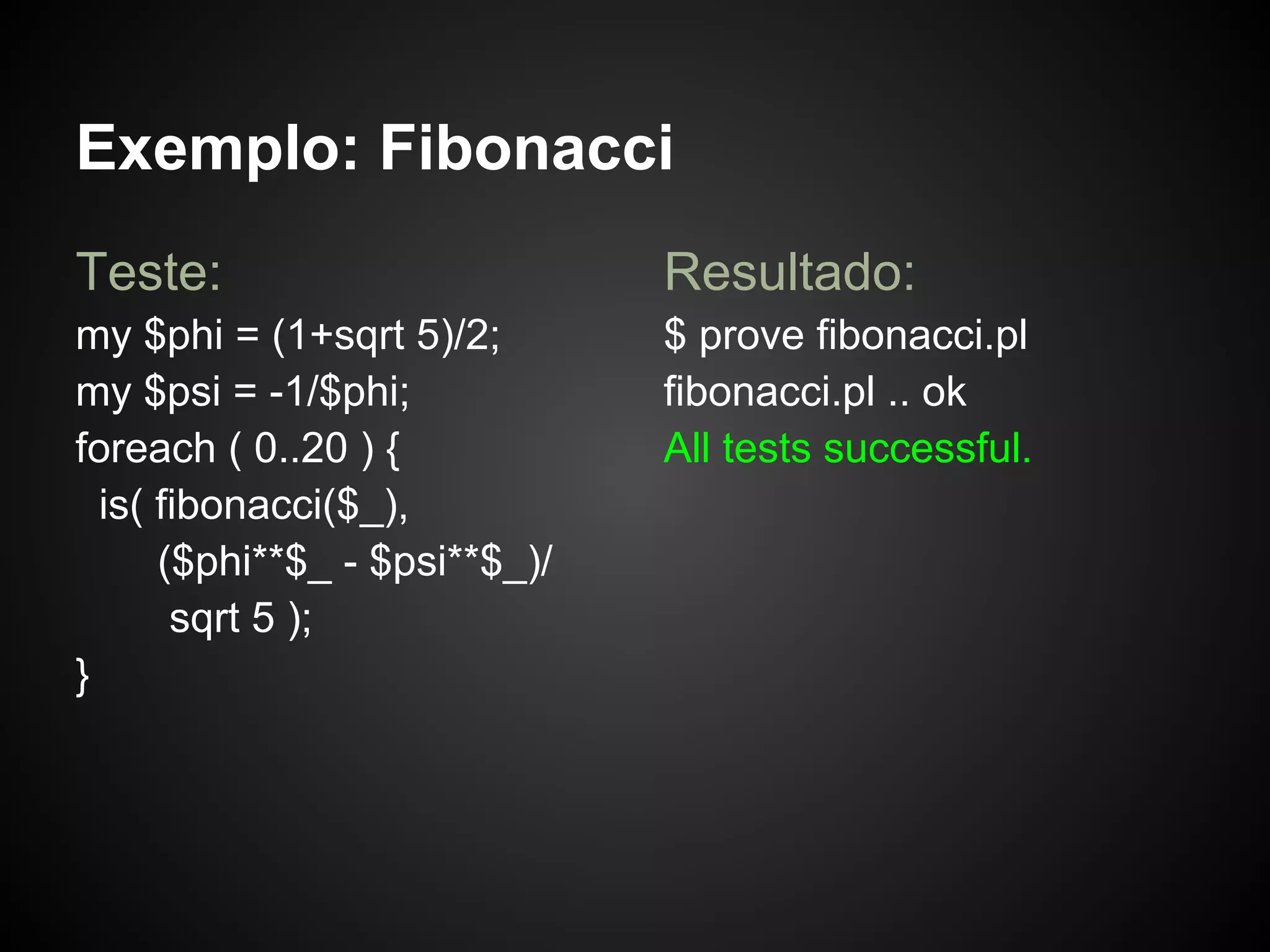 Exemplo: Fibonacci
Teste:                         Resultado:
my $phi = (1+sqrt 5)/2;        $ prove fibonacci.pl
my $psi = -1/$phi;             fibonacci.pl .. ok
foreach ( 0..20 ) {            All tests successful.
  is( fibonacci($_),
      ($phi**$_ - $psi**$_)/
       sqrt 5 );
}
 