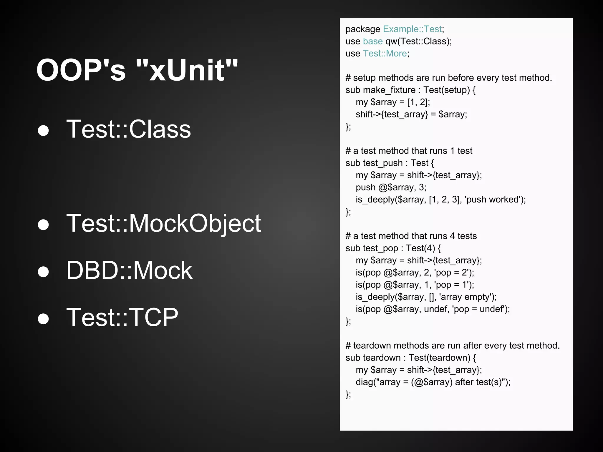 package Example::Test;
                     use base qw(Test::Class);
                     use Test::More;

OOP's "xUnit"        # setup methods are run before every test method.
                     sub make_fixture : Test(setup) {
                        my $array = [1, 2];
                        shift->{test_array} = $array;

● Test::Class        };

                     # a test method that runs 1 test
                     sub test_push : Test {
                        my $array = shift->{test_array};
                        push @$array, 3;
                        is_deeply($array, [1, 2, 3], 'push worked');
                     };
● Test::MockObject   # a test method that runs 4 tests
                     sub test_pop : Test(4) {
                        my $array = shift->{test_array};
● DBD::Mock             is(pop @$array, 2, 'pop = 2');
                        is(pop @$array, 1, 'pop = 1');
                        is_deeply($array, [], 'array empty');
                        is(pop @$array, undef, 'pop = undef');
● Test::TCP          };

                     # teardown methods are run after every test method.
                     sub teardown : Test(teardown) {
                        my $array = shift->{test_array};
                        diag("array = (@$array) after test(s)");
                     };
 