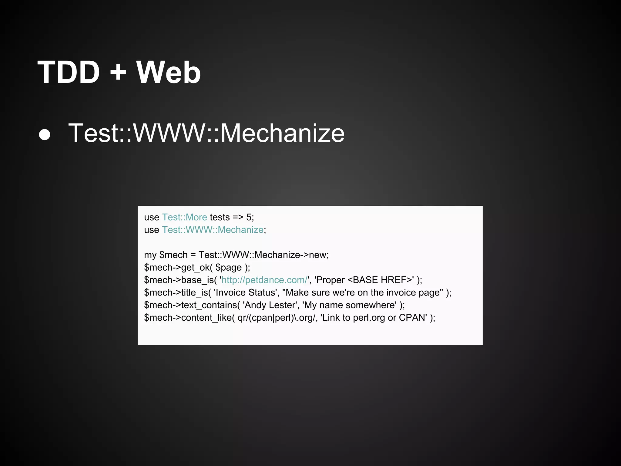 TDD + Web
● Test::WWW::Mechanize


       use Test::More tests => 5;
       use Test::WWW::Mechanize;

       my $mech = Test::WWW::Mechanize->new;
       $mech->get_ok( $page );
       $mech->base_is( 'http://petdance.com/', 'Proper <BASE HREF>' );
       $mech->title_is( 'Invoice Status', "Make sure we're on the invoice page" );
       $mech->text_contains( 'Andy Lester', 'My name somewhere' );
       $mech->content_like( qr/(cpan|perl).org/, 'Link to perl.org or CPAN' );
 