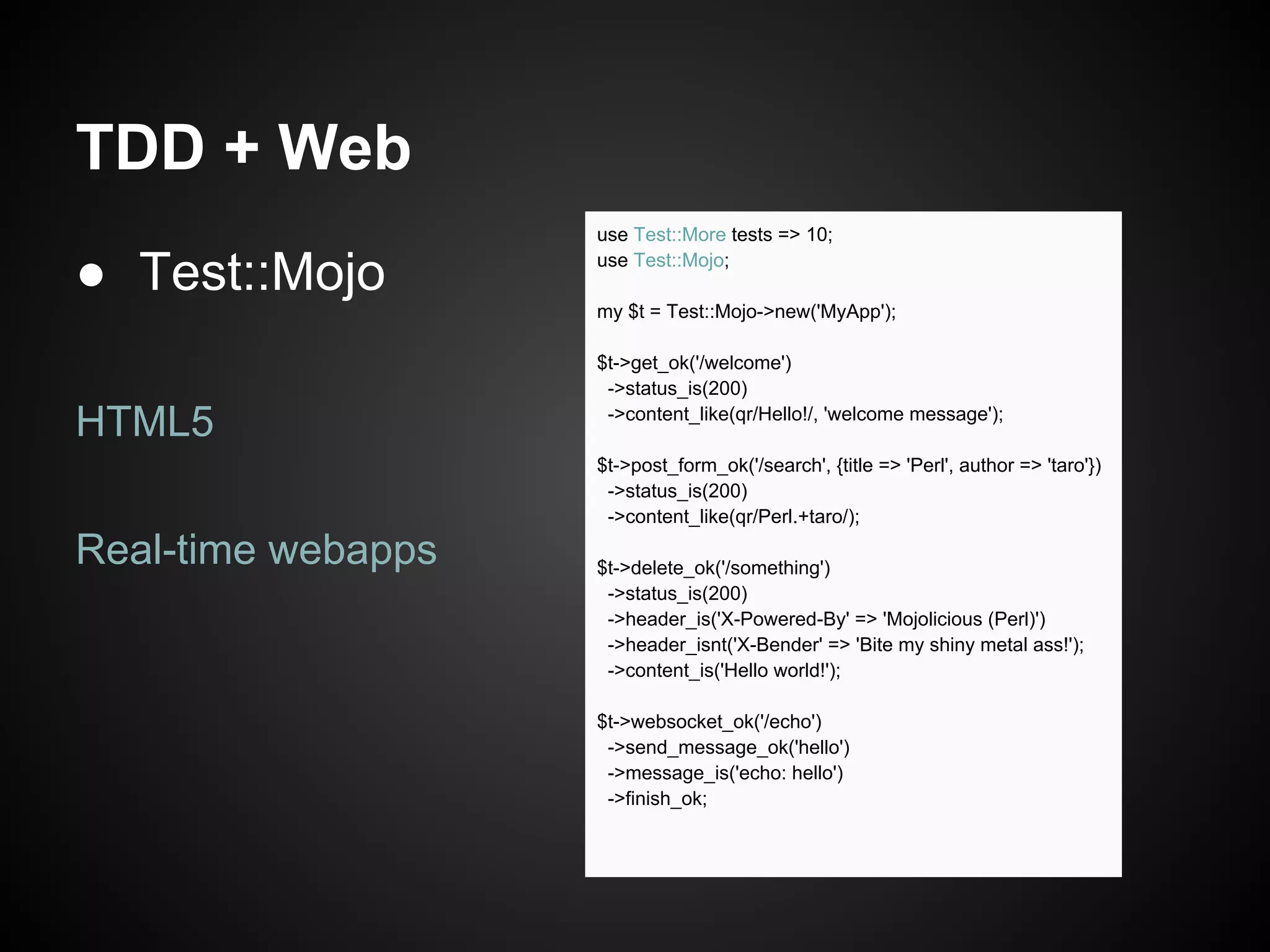 TDD + Web
                    use Test::More tests => 10;

● Test::Mojo        use Test::Mojo;

                    my $t = Test::Mojo->new('MyApp');

                    $t->get_ok('/welcome')
                     ->status_is(200)

HTML5                ->content_like(qr/Hello!/, 'welcome message');

                    $t->post_form_ok('/search', {title => 'Perl', author => 'taro'})
                     ->status_is(200)
                     ->content_like(qr/Perl.+taro/);

Real-time webapps   $t->delete_ok('/something')
                     ->status_is(200)
                     ->header_is('X-Powered-By' => 'Mojolicious (Perl)')
                     ->header_isnt('X-Bender' => 'Bite my shiny metal ass!');
                     ->content_is('Hello world!');

                    $t->websocket_ok('/echo')
                     ->send_message_ok('hello')
                     ->message_is('echo: hello')
                     ->finish_ok;
 