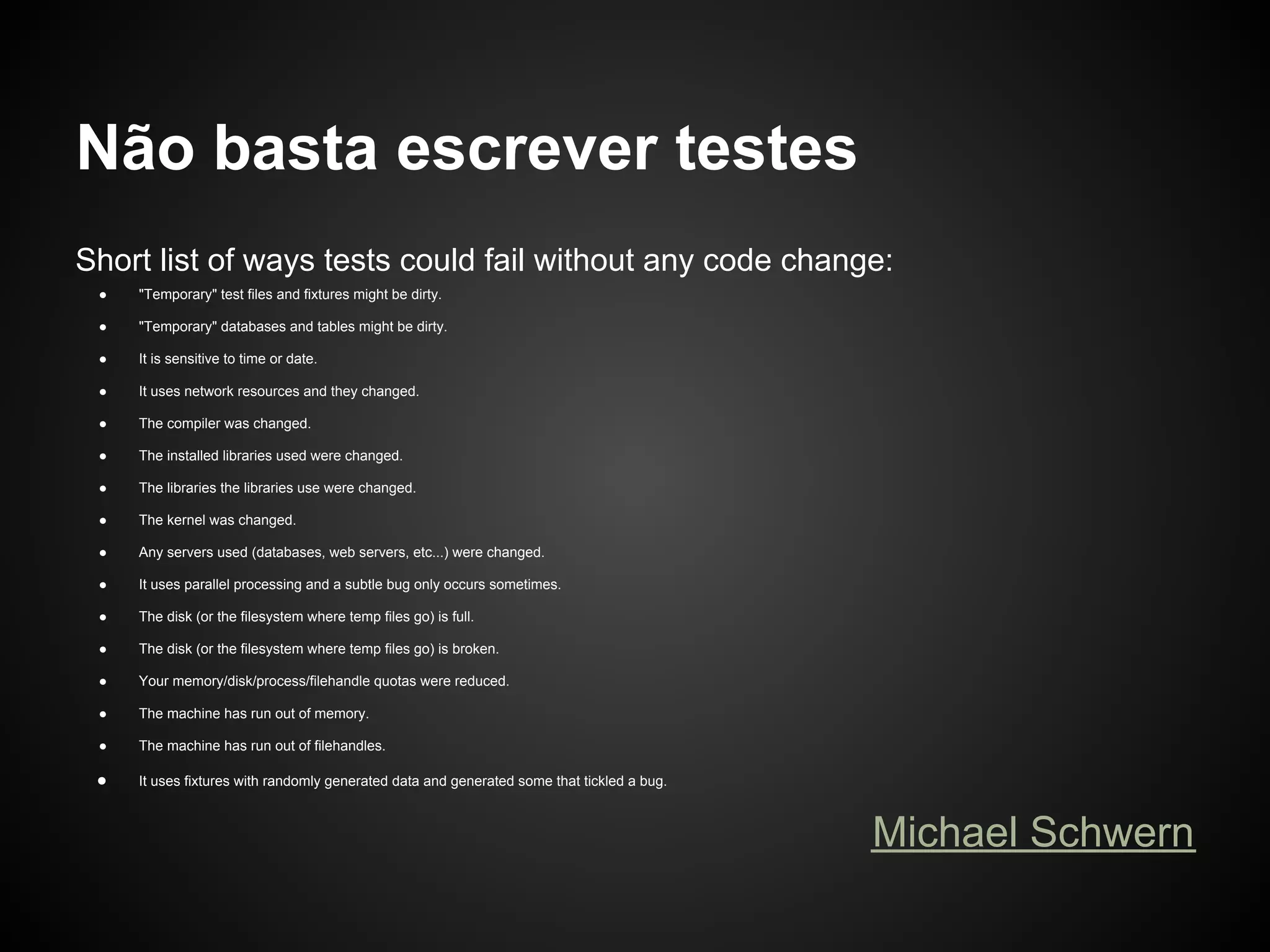 Não basta escrever testes
Short list of ways tests could fail without any code change:
 ●   "Temporary" test files and fixtures might be dirty.

 ●   "Temporary" databases and tables might be dirty.

 ●   It is sensitive to time or date.

 ●   It uses network resources and they changed.

 ●   The compiler was changed.

 ●   The installed libraries used were changed.

 ●   The libraries the libraries use were changed.

 ●   The kernel was changed.

 ●   Any servers used (databases, web servers, etc...) were changed.

 ●   It uses parallel processing and a subtle bug only occurs sometimes.

 ●   The disk (or the filesystem where temp files go) is full.

 ●   The disk (or the filesystem where temp files go) is broken.

 ●   Your memory/disk/process/filehandle quotas were reduced.

 ●   The machine has run out of memory.

 ●   The machine has run out of filehandles.

 ●   It uses fixtures with randomly generated data and generated some that tickled a bug.



                                                                                            Michael Schwern
 