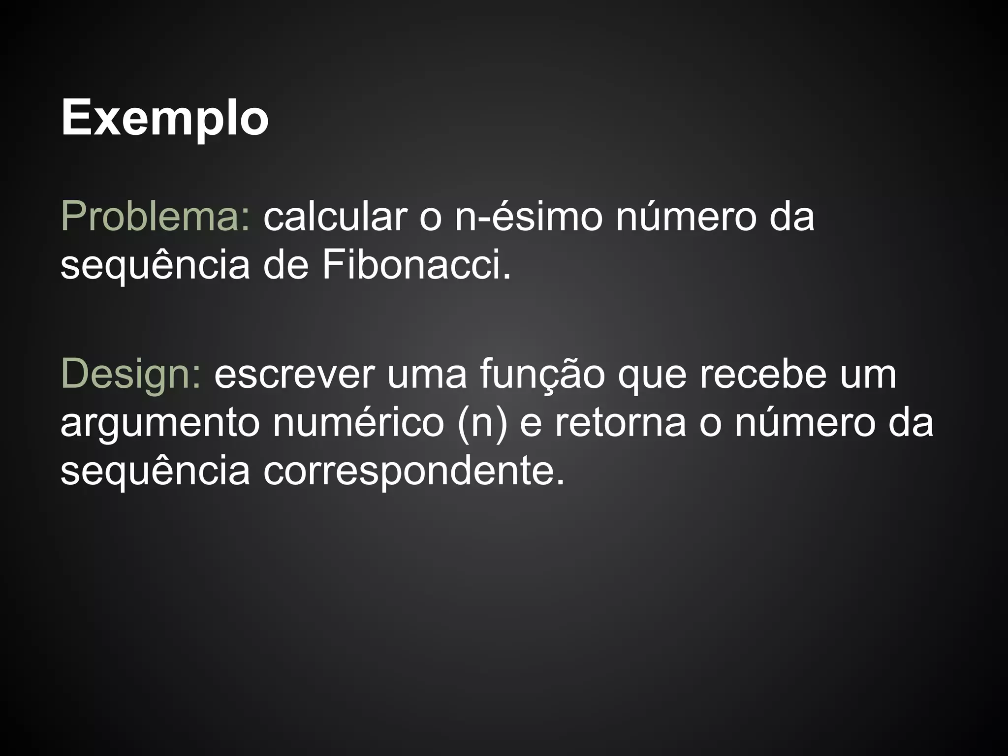 Exemplo
Problema: calcular o n-ésimo número da
sequência de Fibonacci.

Design: escrever uma função que recebe um
argumento numérico (n) e retorna o número da
sequência correspondente.
 