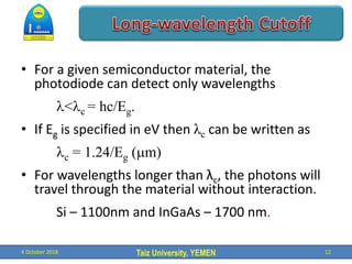 Taiz University, YEMEN
• For a given semiconductor material, the
photodiode can detect only wavelengths
l<lc = hc/Eg.
• If Eg is specified in eV then λc can be written as
lc = 1.24/Eg (mm)
• For wavelengths longer than λc, the photons will
travel through the material without interaction.
Si – 1100nm and InGaAs – 1700 nm.
4 October 2018 12
 