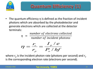 Taiz University, YEMEN
• The quantum efficiency η is defined as the fraction of incident
photons which are absorbed by the photodetector and
generate electrons which are collected at the detector
terminals:
𝜂 =
𝑛𝑢𝑚𝑏𝑒𝑟 𝑜𝑓 𝑒𝑙𝑒𝑐𝑡𝑟𝑜𝑛𝑠 𝑐𝑜𝑙𝑙𝑒𝑐𝑡𝑒𝑑
𝑛𝑢𝑚𝑏𝑒𝑟 𝑜𝑓 𝑖𝑛𝑐𝑖𝑑𝑒𝑛𝑡 𝑝ℎ𝑜𝑡𝑜𝑛𝑠
where rp is the incident photon rate (photons per second) and re
is the corresponding electron rate (electrons per second).
4 October 2018 13
hf
P
e
I
r
r
o
p
p
e
/
/



 