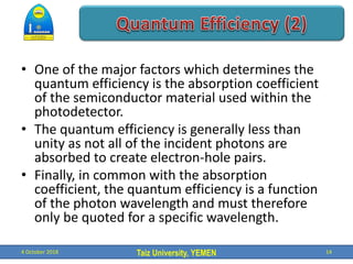 Taiz University, YEMEN
• One of the major factors which determines the
quantum efficiency is the absorption coefficient
of the semiconductor material used within the
photodetector.
• The quantum efficiency is generally less than
unity as not all of the incident photons are
absorbed to create electron-hole pairs.
• Finally, in common with the absorption
coefficient, the quantum efficiency is a function
of the photon wavelength and must therefore
only be quoted for a specific wavelength.
4 October 2018 14
 