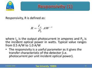 Taiz University, YEMEN
Responsivity, R is defined as:
where Ip is the output photocurrent in amperes and P0 is
the incident optical power in watts. Typical value ranges
from 0.5 A/W to 1.0 A/W
• The responsivity is a useful parameter as it gives the
transfer characteristic of the detector (i.e.
photocurrent per unit incident optical power).
4 October 2018 15
1
0

 AW
P
I
R
p
 