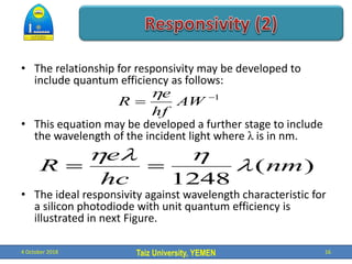 Taiz University, YEMEN
• The relationship for responsivity may be developed to
include quantum efficiency as follows:
• This equation may be developed a further stage to include
the wavelength of the incident light where λ is in nm.
• The ideal responsivity against wavelength characteristic for
a silicon photodiode with unit quantum efficiency is
illustrated in next Figure.
4 October 2018 16
1

 AW
hf
e
R

)
(
1248
nm
hc
e
R l

l



 