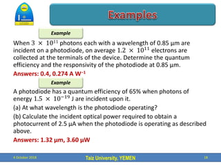 Taiz University, YEMEN
When 3 × 1011 photons each with a wavelength of 0.85 μm are
incident on a photodiode, on average 1.2 × 1011
electrons are
collected at the terminals of the device. Determine the quantum
efficiency and the responsivity of the photodiode at 0.85 μm.
Answers: 0.4, 0.274 A W−1
A photodiode has a quantum efficiency of 65% when photons of
energy 1.5 × 10−19
J are incident upon it.
(a) At what wavelength is the photodiode operating?
(b) Calculate the incident optical power required to obtain a
photocurrent of 2.5 μA when the photodiode is operating as described
above.
Answers: 1.32 μm, 3.60 μW
4 October 2018 18
Example
Example
 