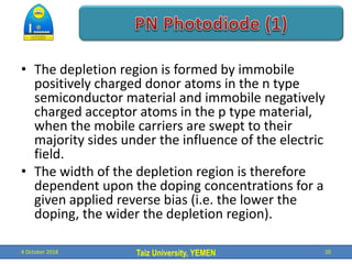 Taiz University, YEMEN
• The depletion region is formed by immobile
positively charged donor atoms in the n type
semiconductor material and immobile negatively
charged acceptor atoms in the p type material,
when the mobile carriers are swept to their
majority sides under the influence of the electric
field.
• The width of the depletion region is therefore
dependent upon the doping concentrations for a
given applied reverse bias (i.e. the lower the
doping, the wider the depletion region).
4 October 2018 20
 